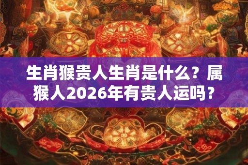 生肖猴贵人生肖是什么？属猴人2026年有贵人运吗？