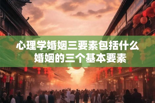 心理学婚姻三要素包括什么 婚姻的三个基本要素 心理学婚姻三要素包括什么 婚姻的三个基本要素
