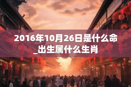 2016年10月26日是什么命_出生属什么生肖