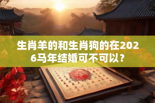 生肖羊的和生肖狗的在2026马年结婚可不可以? 生肖羊的和生肖狗的在2026马年结婚可不可以?