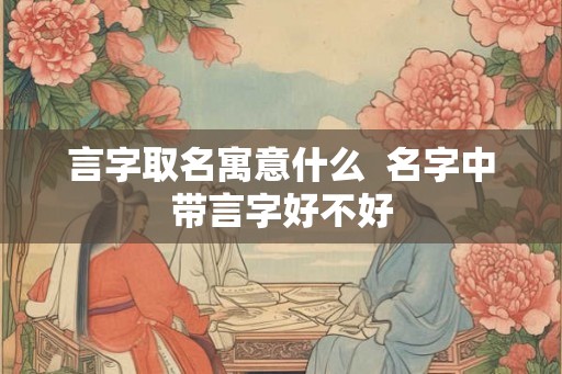 言字取名寓意什么 名字中带言字好不好 言字取名寓意什么 名字中带言字好不好