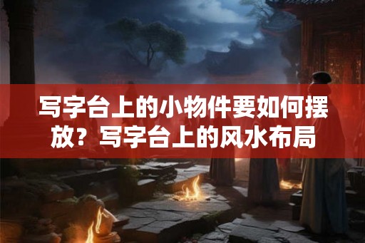 写字台上的小物件要如何摆放？写字台上的风水布局