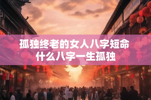 孤独终老的女人八字短命 什么八字一生孤独
