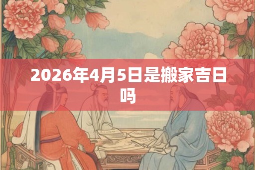 2026年4月5日是搬家吉日吗 2026年4月5日是搬家吉日吗