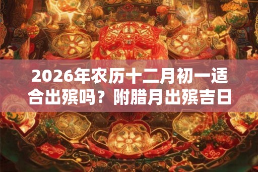 2026年农历十二月初一适合出殡吗？附腊月出殡吉日！