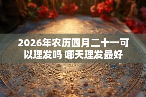 2026年农历四月二十一可以理发吗 哪天理发最好