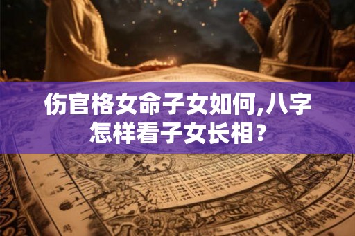 伤官格女命子女如何,八字怎样看子女长相？