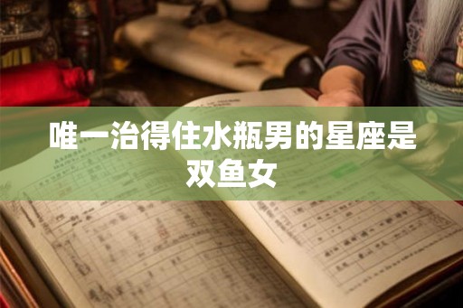 唯一治得住水瓶男的星座是双鱼女