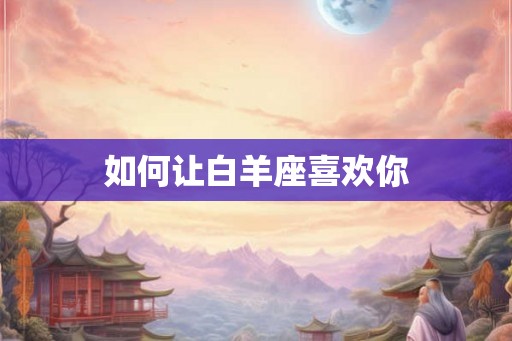 如何让白羊座喜欢你 如何让白羊座喜欢你