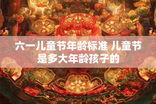 六一儿童节年龄标准 儿童节是多大年龄孩子的