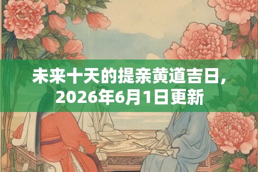 未来十天的提亲黄道吉日,2026年6月1日更新