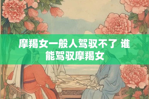 摩羯女一般人驾驭不了 谁能驾驭摩羯女