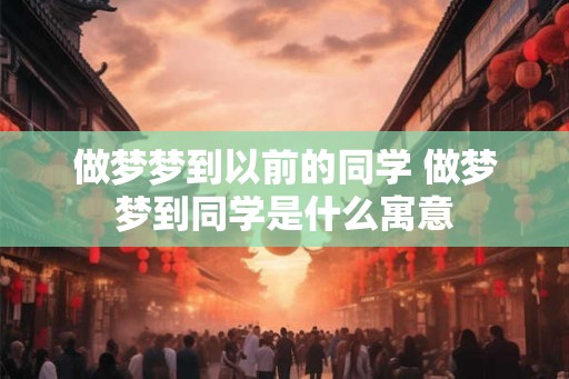 做梦梦到以前的同学 做梦梦到同学是什么寓意