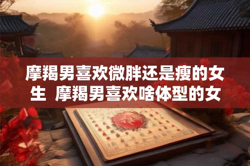 摩羯男喜欢微胖还是瘦的女生  摩羯男喜欢啥体型的女生