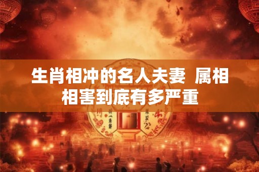 生肖相冲的名人夫妻 属相相害到底有多严重 生肖相冲的名人夫妻 属相相害到底有多严重