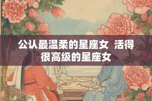 公认最温柔的星座女  活得很高级的星座女