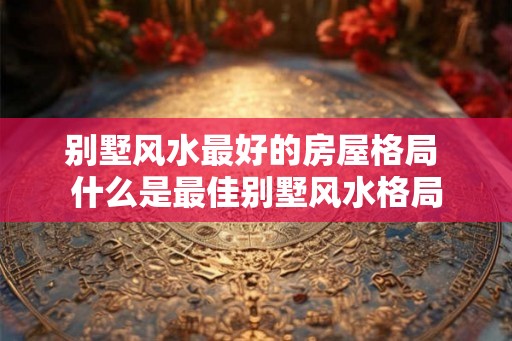 别墅风水最好的房屋格局 什么是最佳别墅风水格局