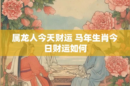 属龙人今天财运 马年生肖今日财运如何 属龙人今天财运 马年生肖今日财运如何