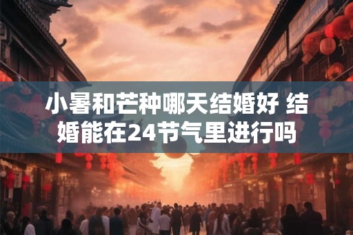 小暑和芒种哪天结婚好 结婚能在24节气里进行吗 小暑和芒种哪天结婚好 结婚能在24节气里进行吗