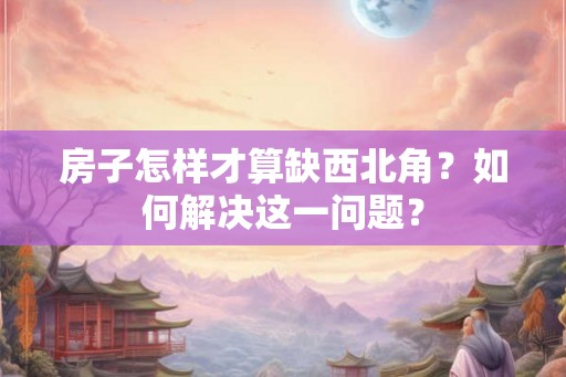 房子怎样才算缺西北角？如何解决这一问题？