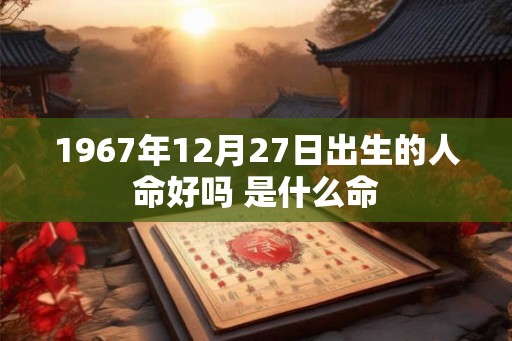 1967年12月27日出生的人命好吗 是什么命