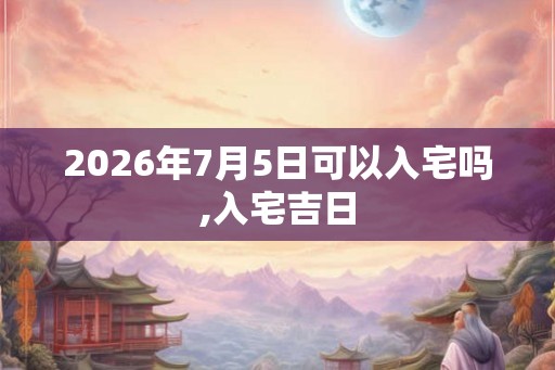 2026年7月5日可以入宅吗,入宅吉日