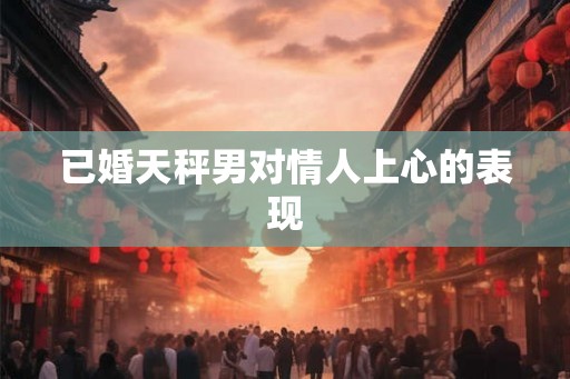 已婚天秤男对情人上心的表现