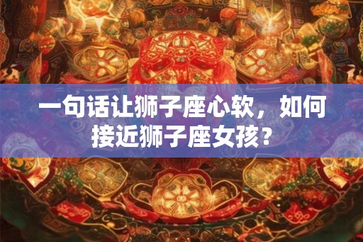 一句话让狮子座心软，如何接近狮子座女孩？