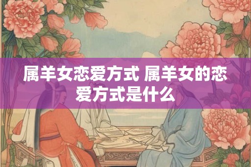 属羊女恋爱方式 属羊女的恋爱方式是什么
