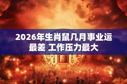 2026年生肖鼠几月事业运最差 工作压力最大