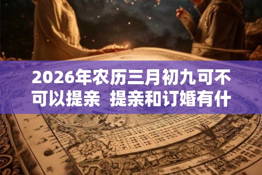 2026年农历三月初九可不可以提亲  提亲和订婚有什么不同