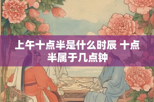 上午十点半是什么时辰 十点半属于几点钟