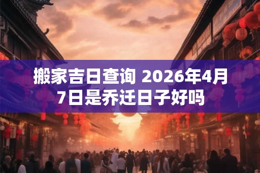 搬家吉日查询 2026年4月7日是乔迁日子好吗