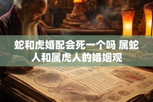 蛇和虎婚配会死一个吗 属蛇人和属虎人的婚姻观 蛇和虎婚配会死一个吗 属蛇人和属虎人的婚姻观