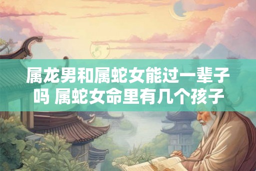 属龙男和属蛇女能过一辈子吗 属蛇女命里有几个孩子