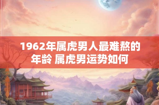 1962年属虎男人最难熬的年龄 属虎男运势如何 1962年属虎男人最难熬的年龄 属虎男运势如何
