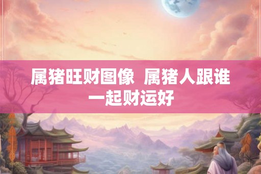 属猪旺财图像  属猪人跟谁一起财运好