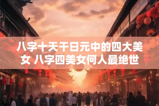 八字十天干日元中的四大美女 八字四美女何人最绝世