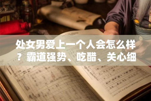 处女男爱上一个人会怎么样？霸道强势、吃醋、关心细节、任劳任怨、考虑未来、掩藏内心