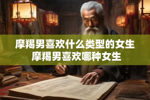 摩羯男喜欢什么类型的女生 摩羯男喜欢哪种女生