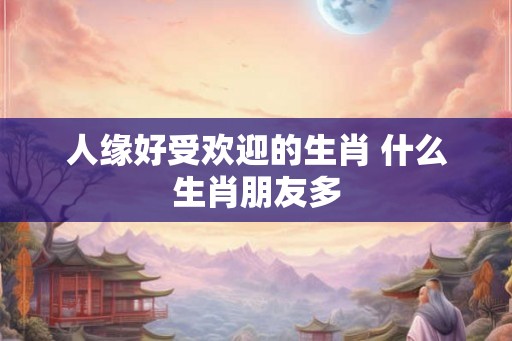 人缘好受欢迎的生肖 什么生肖朋友多