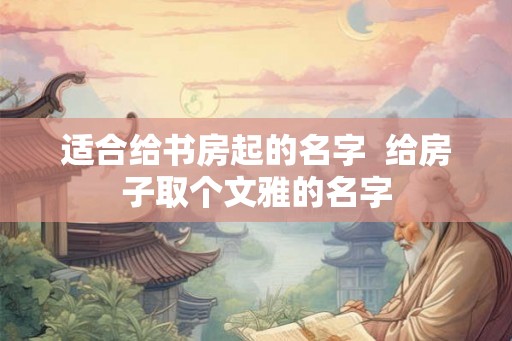 适合给书房起的名字  给房子取个文雅的名字