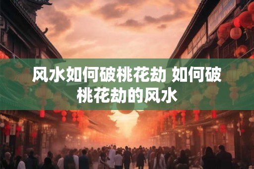 风水如何破桃花劫 如何破桃花劫的风水