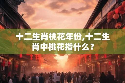十二生肖桃花年份,十二生肖中桃花指什么？