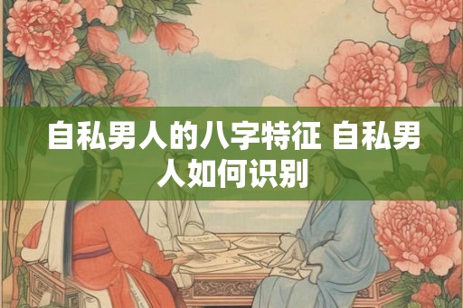 自私男人的八字特征 自私男人如何识别 自私男人的八字特征 自私男人如何识别