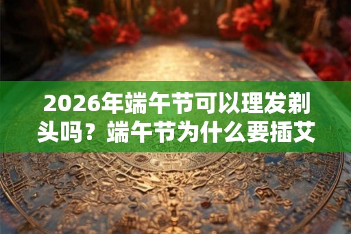 2026年端午节可以理发剃头吗？端午节为什么要插艾草？