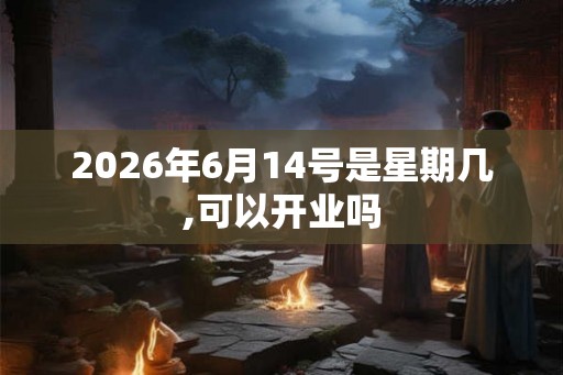 2026年6月14号是星期几,可以开业吗