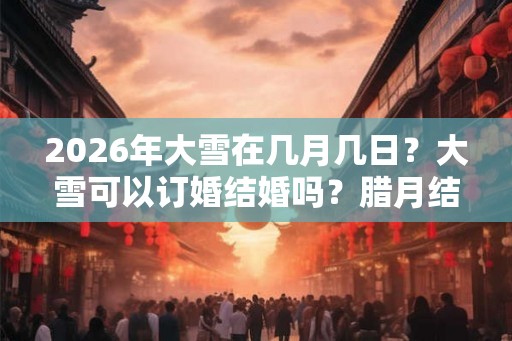 2026年大雪在几月几日?大雪可以订婚结婚吗?腊月结婚订婚有禁忌吗? 2026年大雪在几月几日?大雪可以订婚结婚吗?腊月结婚订婚有禁忌吗?