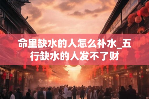命里缺水的人怎么补水_五行缺水的人发不了财