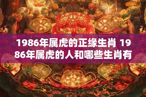 1986年属虎的正缘生肖 1986年属虎的人和哪些生肖有正缘 1986年属虎的正缘生肖 1986年属虎的人和哪些生肖有正缘